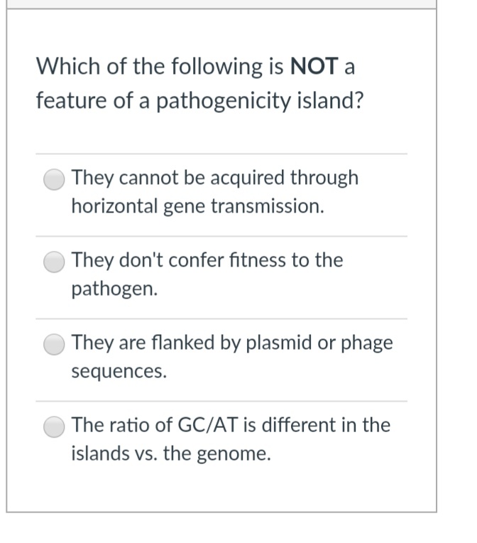 Which of the following is NOT a
feature of a pathogenicity island?
They cannot be acquired through
horizontal gene transmission.
They don't confer fitness to the
pathogen.
They are flanked by plasmid or phage
sequences.
The ratio of GC/AT is different in the
islands vs. the genome.
