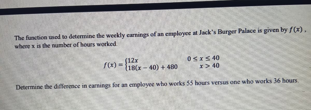 The function used to determine the weekly earnings of an employee at Jack's Burger Palace is given by f(x),
where x is the number of hours worked.
(12x
(18(x - 40) + 480
0<x< 40
fC) =
%3D
x> 40
Determine the difference in earnings for an employee who works 55 hours versus one who works 36 hours.
