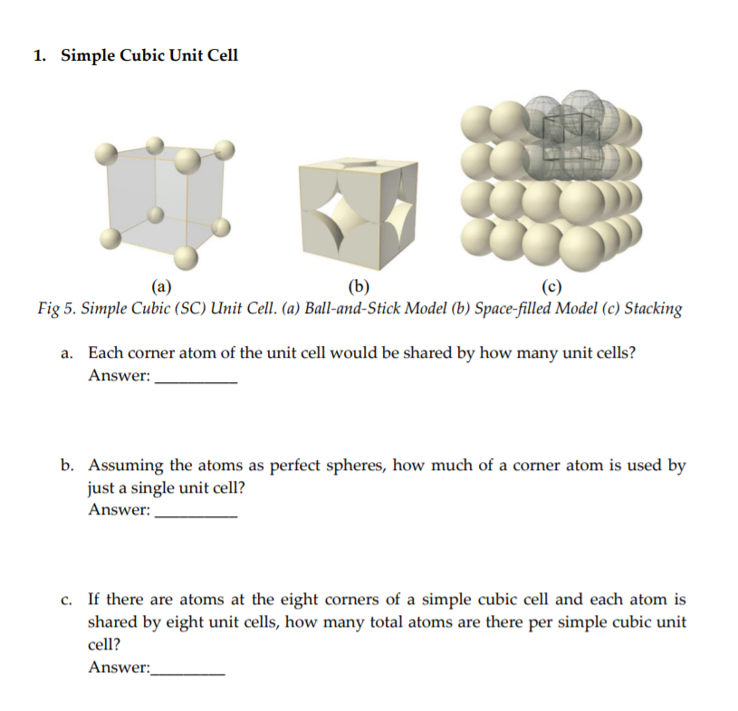 1. Simple Cubic Unit Cell
(b)
Fig 5. Simple Cubic (SC) Unit Cell. (a) Ball-and-Stick Model (b) Space-filled Model (c) Stacking
(a)
a. Each corner atom of the unit cell would be shared by how many unit cells?
Answer:
b. Assuming the atoms as perfect spheres, how much of a corner atom is used by
just a single unit cell?
Answer:
c. If there are atoms at the eight corners of a simple cubic cell and each atom is
shared by eight unit cells, how many total atoms are there per simple cubic unit
cell?
Answer:
