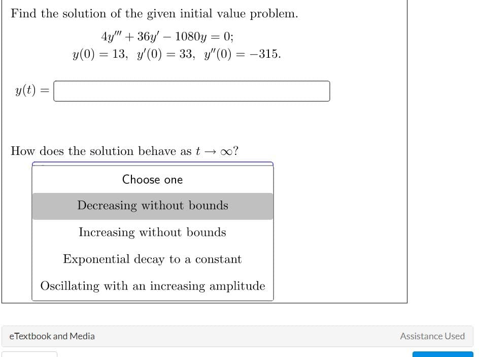 Find the solution of the given initial value problem.
4y"" +36y' 1080y = 0;
y(0) = 13, y'(0) = 33, y"(0) = -315.
y(t)
=
-
How does the solution behave as t→ ∞?
eTextbook and Media
Choose one
Decreasing without bounds
Increasing without bounds
Exponential decay to a constant
Oscillating with an increasing amplitude
Assistance Used