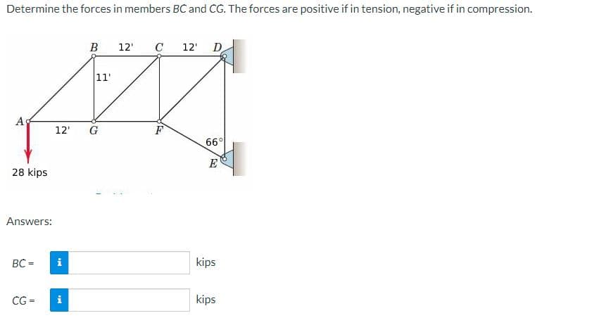 Determine the forces in members BC and CG. The forces are positive if in tension, negative if in compression.
Α'
28 kips
Answers:
BC =
i
B
12' G
CG = i
11'
12' C 12' D
F
66°
E
kips
kips