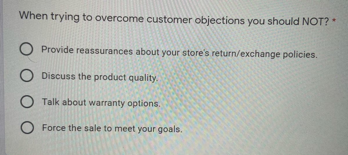When trying to overcome customer objections you should NOT? *
Provide reassurances about your store's return/exchange policies.
Discuss the product quality.
O Talk about warranty options.
O Force the sale to meet your goals.

