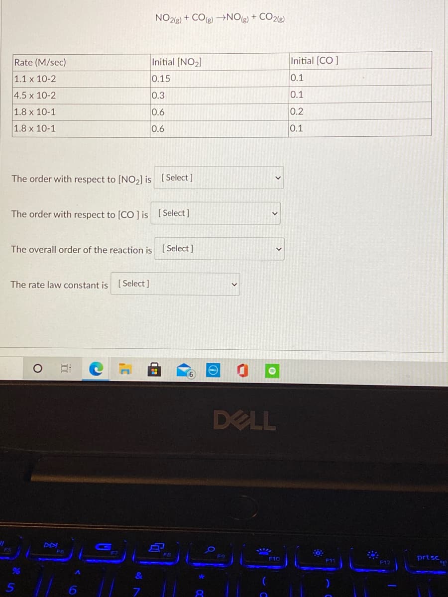 NO2(g) + CO(e) –NO(g) + CO2(g)
Rate (M/sec)
Initial [NO2]
Initial [CO ]
1.1 x 10-2
0.15
0.1
4.5 x 10-2
0.3
0.1
1.8 x 10-1
0.6
0.2
1.8 x 10-1
0.6
0.1
The order with respect to [NO2] is [Select]
The order with respect to [CO ] is [Select]
The overall order of the reaction is [Select ]
The rate law constant is [ Select]
DELL
F6
F9
F10
prt sc
