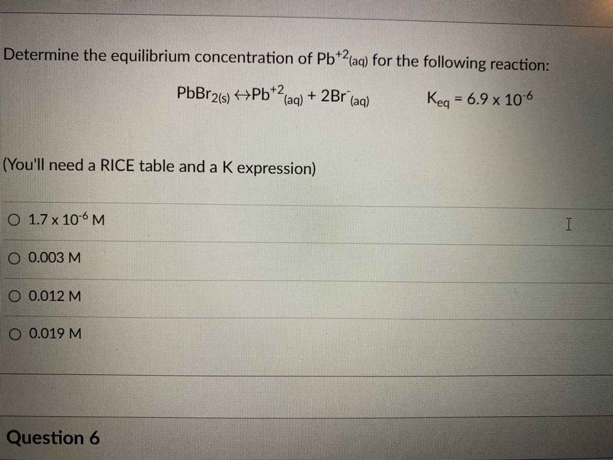 Determine the equilibrium concentration of Pb*2(aq) for the following reaction:
PbBr2(s) >Pb*2,
(aq)
+ 2Br (aq)
Keg = 6.9 x 10-6
%3D
(You'll need a RICE table and a K expression)
O 1.7 x 106 M
O 0.003 M
O 0.012 M
O 0.019 M
Question 6
