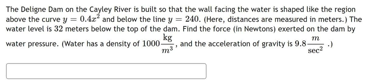 The Deligne Dam on the Cayley River is built so that the wall facing the water is shaped like the region
above the curve y
0.4x2 and below the line y :
240. (Here, distances are measured in meters.) The
water level is 32 meters below the top of the dam. Find the force (in Newtons) exerted on the dam by
kg
m
water pressure. (Water has a density of 1000-
and the acceleration of gravity is 9.8-
.)
m3
sec?
