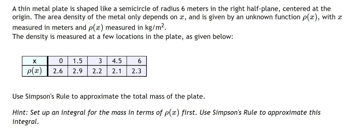 A thin metal plate is shaped like a semicircle of radius 6 meters in the right half-plane, centered at the
origin. The area density of the metal only depends on x, and is given by an unknown function p(x), with x
measured in meters and p(x) measured in kg/m2.
The density is measured at a few locations in the plate, as given below:
1.5
3
4.5
p(x)
2.6
2.9
2.2
2.1
2.3
Use Simpson's Rule to approximate the total mass of the plate.
Hint: Set up an integral for the mass in terms of p(x) first. Use Simpson's Rule to approximate this
integral.
