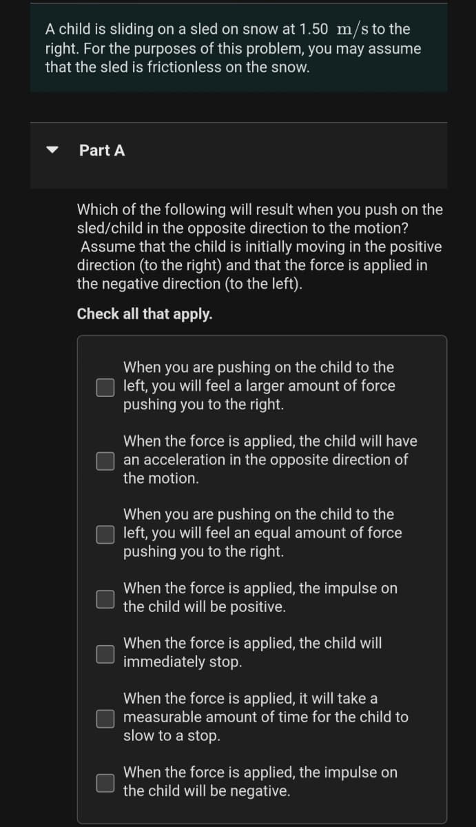 A child is sliding on a sled on snow at 1.50 m/s to the
right. For the purposes of this problem, you may assume
that the sled is frictionless on the snow.
Part A
Which of the following will result when you push on the
sled/child in the opposite direction to the motion?
Assume that the child is initially moving in the positive
direction (to the right) and that the force is applied in
the negative direction (to the left).
Check all that apply.
When you are pushing on the child to the
left, you will feel a larger amount of force
pushing you to the right.
When the force is applied, the child will have
an acceleration in the opposite direction of
the motion.
When you are pushing on the child to the
left, you will feel an equal amount of force
pushing you to the right.
When the force is applied, the impulse on
the child will be positive.
When the force is applied, the child will
immediately stop.
When the force is applied, it will take a
measurable amount of time for the child to
slow to a stop.
When the force is applied, the impulse on
the child will be negative.
