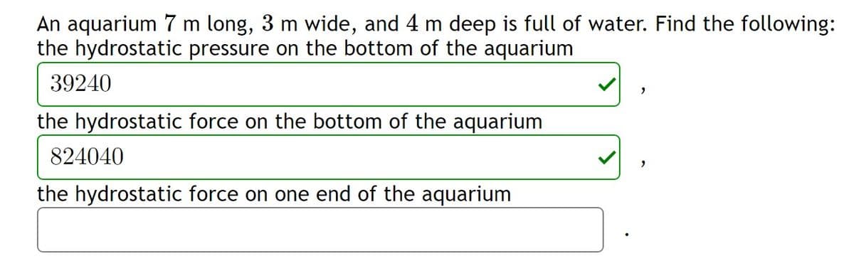 An aquarium 7 m long, 3 m wide, and 4 m deep is full of water. Find the following:
the hydrostatic pressure on the bottom of the aquarium
39240
the hydrostatic force on the bottom of the aquarium
824040
the hydrostatic force on one end of the aquarium
