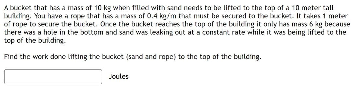 A bucket that has a mass of 10 kg when filled with sand needs to be lifted to the top of a 10 meter tall
building. You have a rope that has a mass of 0.4 kg/m that must be secured to the bucket. It takes 1 meter
of rope to secure the bucket. Once the bucket reaches the top of the building it only has mass 6 kg because
there was a hole in the bottom and sand was leaking out at a constant rate while it was being lifted to the
top of the building.
Find the work done lifting the bucket (sand and rope) to the top of the building.
Joules
