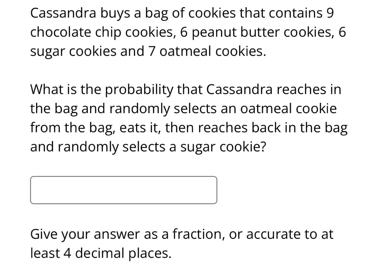 Cassandra buys a bag of cookies that contains 9
chocolate chip cookies, 6 peanut butter cookies, 6
sugar cookies and 7 oatmeal cookies.
What is the probability that Cassandra reaches in
the bag and randomly selects an oatmeal cookie
from the bag, eats it, then reaches back in the bag
and randomly selects a sugar cookie?
Give your answer as a fraction, or accurate to at
least 4 decimal places.
