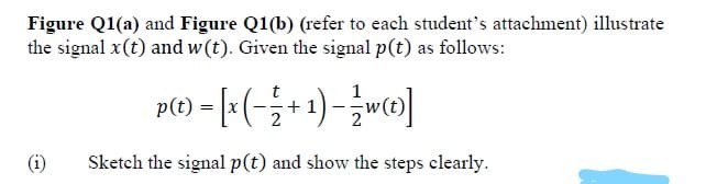 Figure Q1(a) and Figure Q1(b) (refer to each student's attachment) illustrate
the signal x(t) and w(t). Given the signal p(t) as follows:
p(1) = [:(-;+1)-wc@]
(i)
Sketch the signal p(t) and show the steps clearly.
