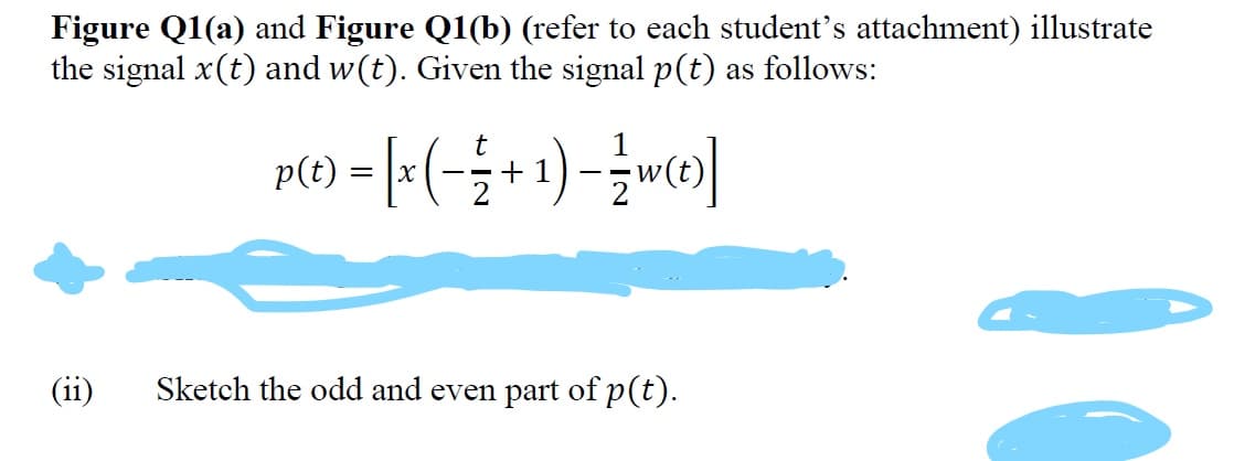 Figure Q1(a) and Figure Q1(b) (refer to each student's attachment) illustrate
the signal x(t) and w(t). Given the signal p(t) as follows:
p() - [:(-÷+1)-{wo)]
+ 1
(ii)
Sketch the odd and even part of p(t).
