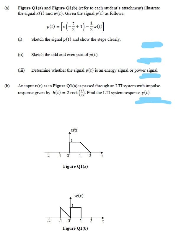 (a)
Figure Q1(a) and Figure Ql(b) (refer to each student's attachment) illustrate
the signal x(t) and w(t). Given the signal p(t) as follows:
p(e) = [:(-;+ 1)-w»]
(i)
Sketch the signal p(t) and show the steps clearly.
11
Sketch the odd and even part of p(t).
111
Determine whether the signal p(t) is an energy signal or power signal.
(b)
An input x (t) as in Figure Ql(a) is passed through an LTI system with impulse
response given by h(t) = 2 rect ). Find the LTI system response y(t).
1(t)
-1
Figure Q1(a)
w(t)
-1 o'
Figure Q1(b)
