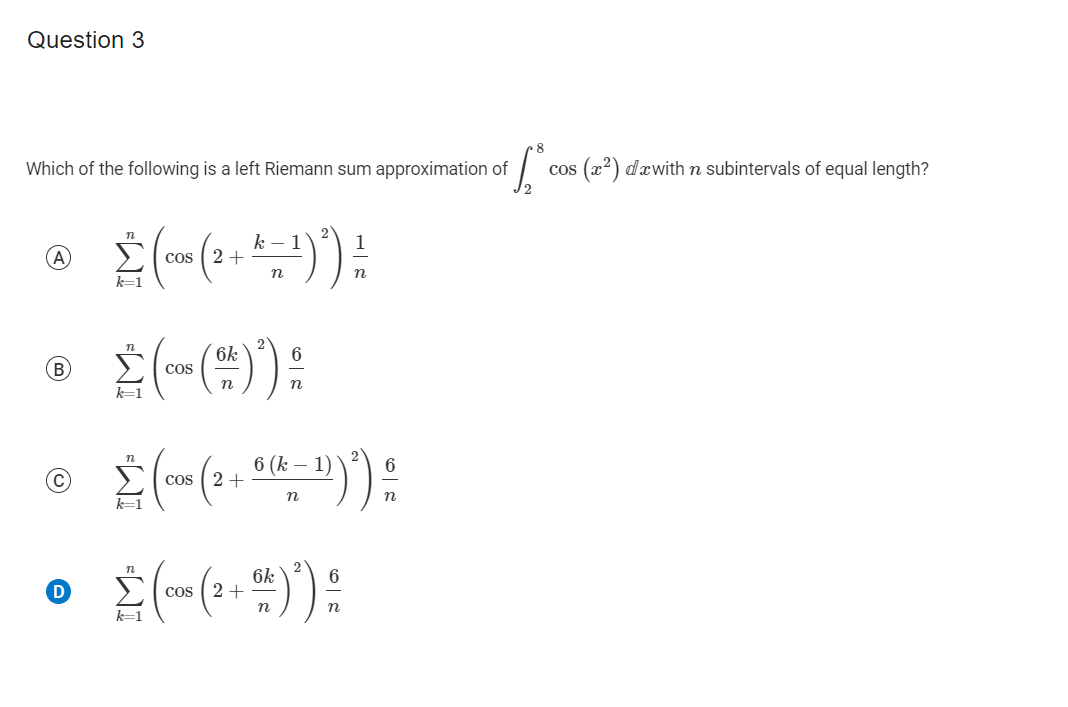 Question 3
Which of the following is a left Riemann sum approximation of
cos (x2) dæwithn subintervals of equal length?
Σ
k – 1
cos ( 2+
n
n
k=1
6k
6
B
CoS
n
n
k=1
6 (k –
cos ( 2+
n
n
D
6k
cos ( 2+
n
k=1
