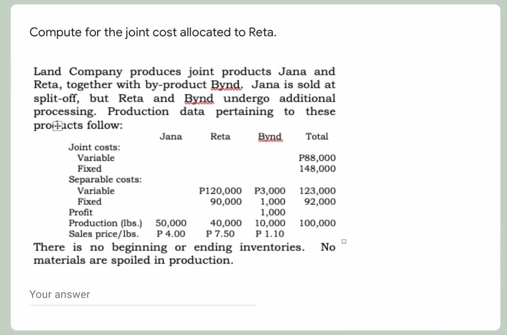 Compute for the joint cost allocated to Reta.
Land Company produces joint products Jana and
Reta, together with by-product Bynd. Jana is sold at
split-off, but Reta and Bynd undergo additional
processing. Production data pertaining to these
proFicts follow:
Jana
Reta
Bynd
Total
Joint costs:
Variable
Fixed
P88,000
148,000
Separable costs:
Variable
P3,000
1,000
1,000
10,000
P 1.10
There is no beginning or ending inventories.
P120,000
90,000
123,000
92,000
Fixed
Profit
Production (lbs.)
Sales price/lbs.
50,000
P 4.00
40,000
P 7.50
100,000
No
materials are spoiled in production.
Your answer
