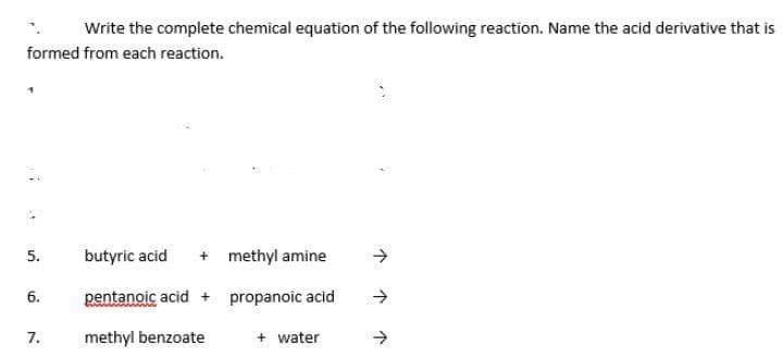 Write the complete chemical equation of the following reaction. Name the acid derivative that is
formed from each reaction.
butyric acid
+ methyl amine
5.
6.
pentanoic acid + propanoic acid
7.
methyl benzoate
+ water
->
个个个

