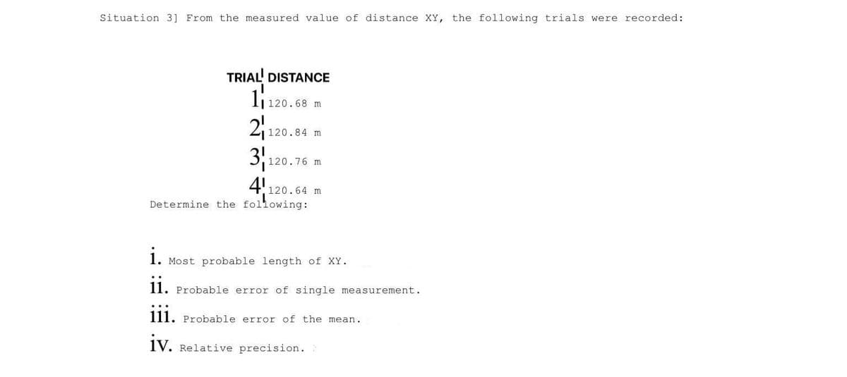 Situation 3] From the measured value of distance XY, the following trials were recorded:
TRIAL DISTANCE
I1 120.68 m
2
3
120.84 m
120.76 m
4!120.64 m
Determine the following:
i.
Most probable length of XY.
11. Probable error of single measurement.
111. Probable error of the mean.
iv.
Relative precision.
