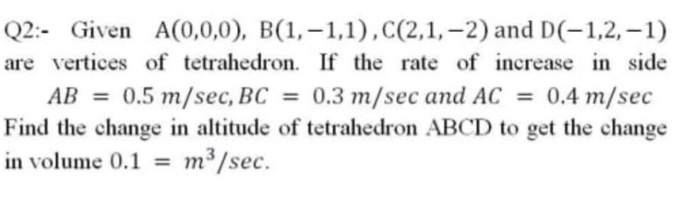 Q2:- Given A(0,0,0), B(1,–1,1),C(2,1,–2) and D(-1,2,–1)
are vertices of tetrahedron. If the rate of increase in side
AB = 0.5 m/sec, BC = 0.3 m/sec and AC = 0.4 m/sec
Find the change in altitude of tetrahedron ABCD to get the change
in volume 0.1 = m³/sec.
