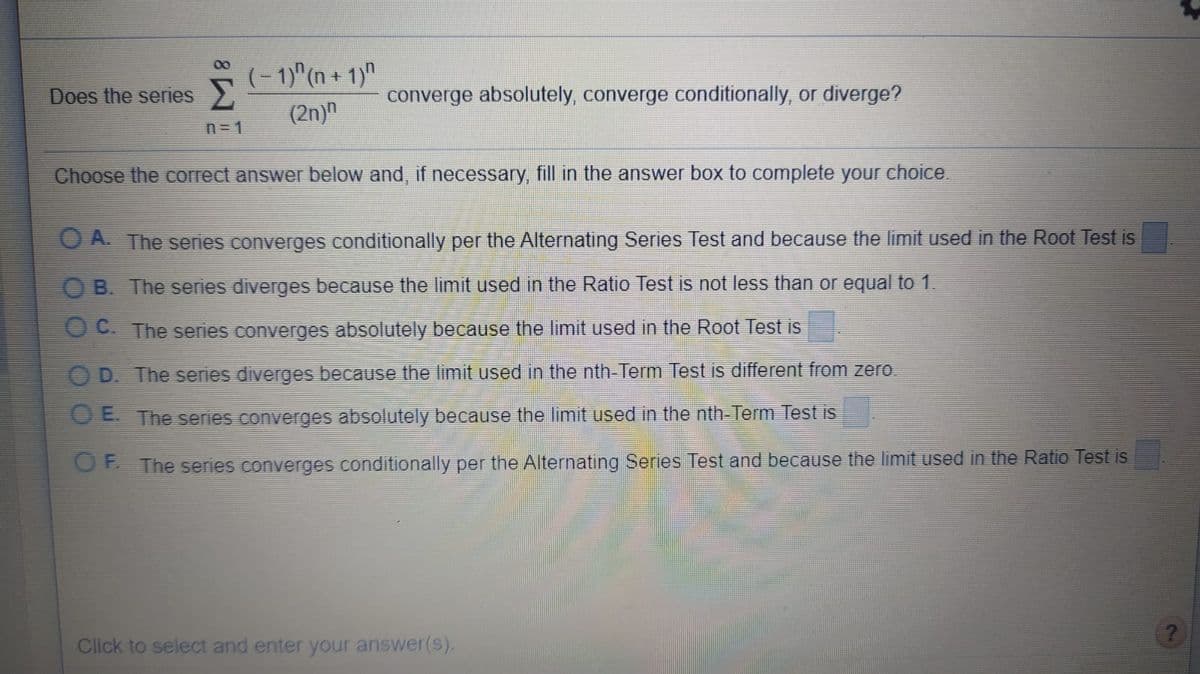00
(- 1)"(n + 1)"
Does the series
converge absolutely, converge conditionally, or diverge?
(2n)"
n=1
Choose the correct answer below and, if necessary, fill in the answer box to complete your choice.
O A. The series converges conditionally per the Alternating Series Test and because the limit used in the Root Test is
O B. The series diverges because the limit used in the Ratio Test is not less than or equal to 1.
O C. The series converges absolutely because the limit used in the Root Test is
O D. The series diverges because the limit used in the nth-Term Test is different from zero.
O E. The series converges absolutely because the limit used in the nth-Term Test is
OF The series converges conditionally per the Alternating Series Test and because the limit used in the Ratio Test is
Click to select and enter your answer(s).
