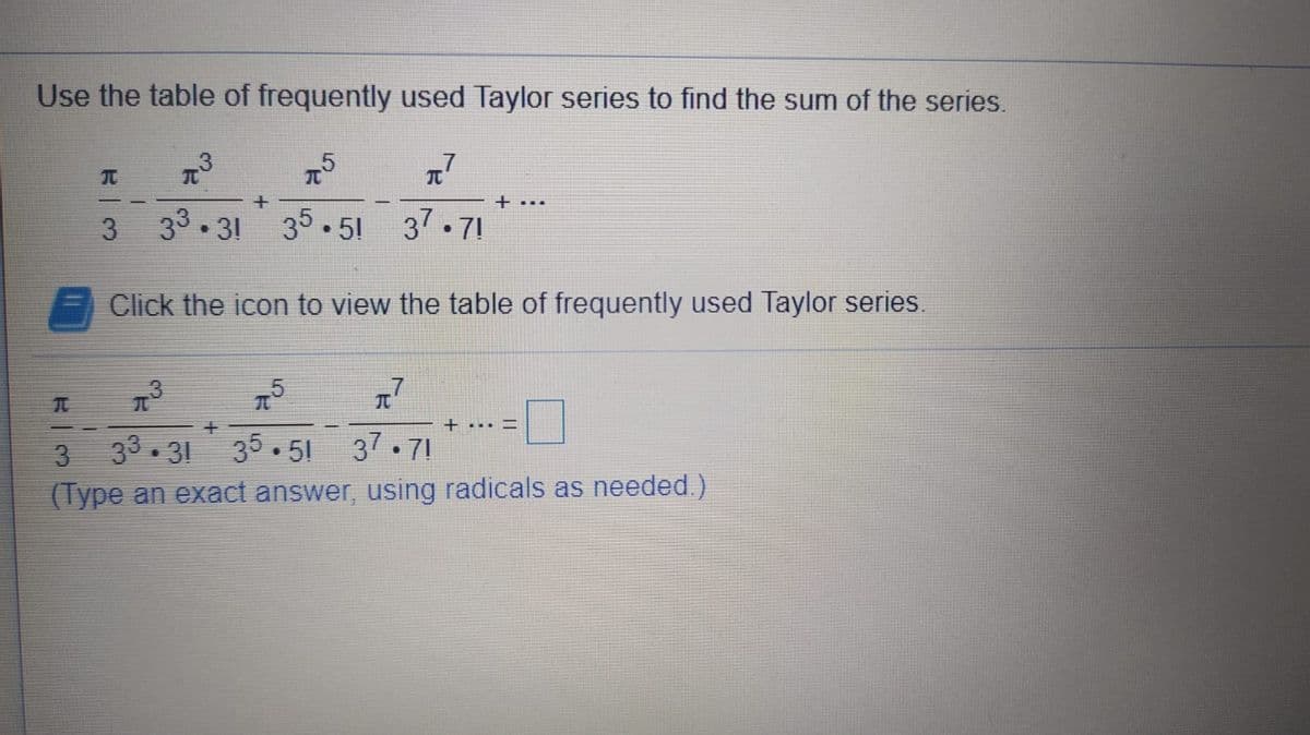 Use the table of frequently used Taylor series to find the sum of the series.
元
元
+ ...
3
33.31 35.51 37.71
Click the icon to view the table of frequently used Taylor series.
+... I
3
33. 31
35.51 37.71
(Type an exact answer, using radicals as needed.)
R| つ
