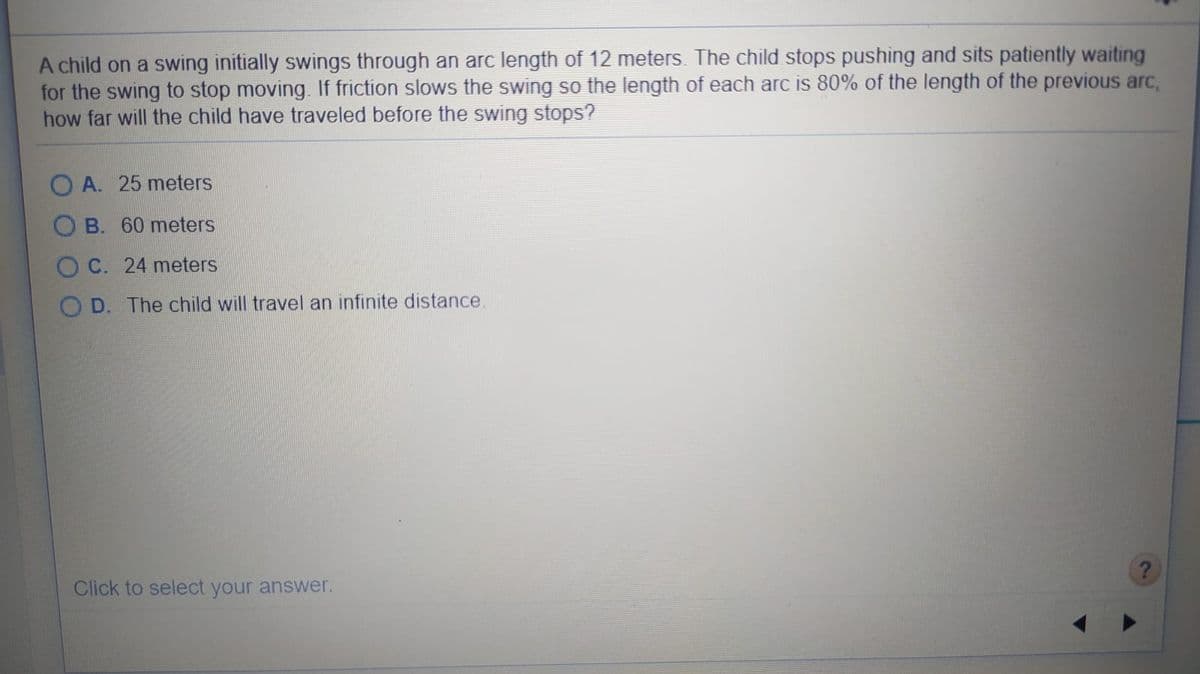 A child on a swing initially swings through an arc length of 12 meters. The child stops pushing and sits patiently waiting
for the swing to stop moving. If friction slows the swing so the length of each arc is 80% of the length of the previous arc,
how far will the child have traveled before the swing stops?
A. 25 meters
B. 60 meters
C. 24 meters
O D. The child will travel an infinite distance
?
Click to select your answer.
