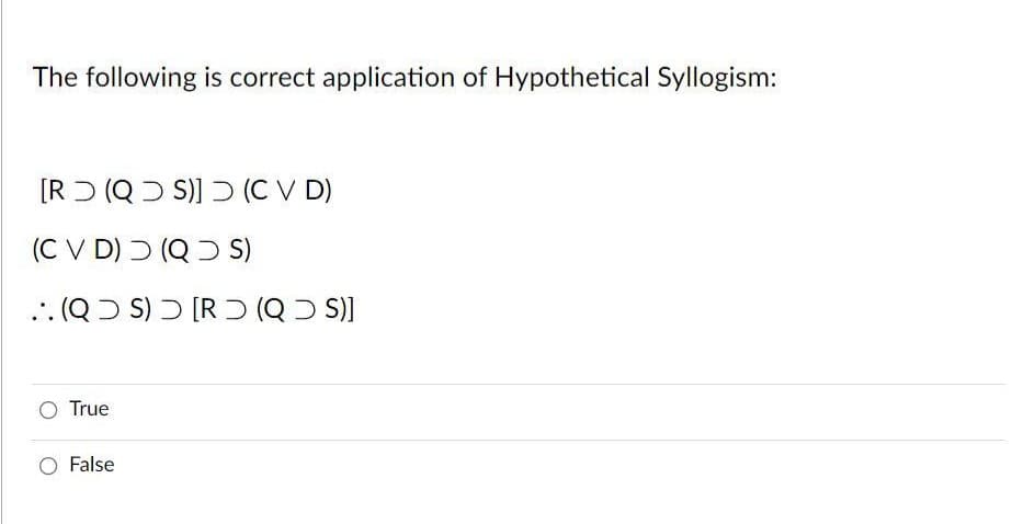 The following is correct application of Hypothetical Syllogism:
[RƆ (QƆ S)] D (C V D)
(C V D) ) (QD S)
.. (QƆ S) Ɔ [R ) (Q Ɔ S)]
O True
False
