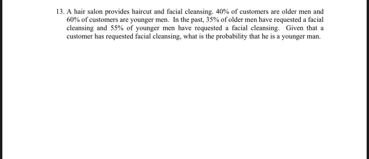 13. A hair salon provides haircut and facial cleansing. 40% of customers are older men and
60% of customers are younger men. In the past, 35% of older men have requested a facial
cleansing and 55% of younger men have requested a facial cleansing. Given that a
customer has requested facial cleansing, what is the probability that he is a younger man.
