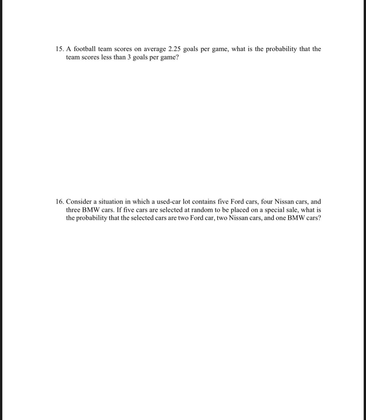 15. A football team scores on average 2.25 goals per game, what is the probability that the
team scores less than 3 goals per game?
16. Consider a situation in which a used-car lot contains five Ford cars, four Nissan cars, and
three BMW cars. If five cars are selected at random to be placed on a special sale, what is
the probability that the selected cars are two Ford car, two Nissan cars, and one BMW cars?
