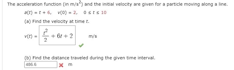 The acceleration function (in m/s) and the initial velocity are given for a particle moving along a line.
a(t) = t + 6, v(0) = 2, 0sts 10
(a) Find the velocity at time t.
v(t) =
+ 6t + 2
2
m/s
(b) Find the distance traveled during the given time interval.
486.6
