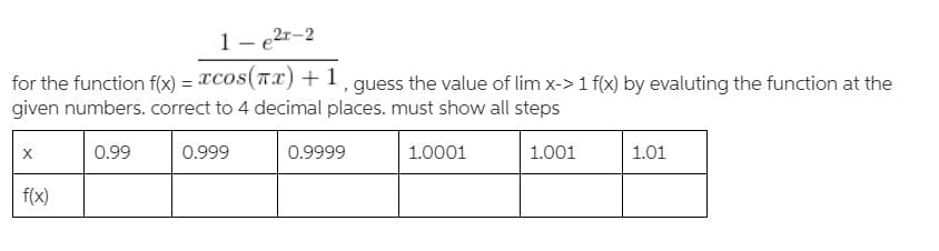1- e2r-2
for the function f(x) = TCos(TI)+1, guess the value of lim x-> 1 f(x) by evaluting the function at the
given numbers. correct to 4 decimal places. must show all steps
0.99
0.999
0.9999
1.0001
1.001
1.01
f(x)
