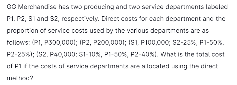 GG Merchandise has two producing and two service departments labeled
P1, P2, S1 and S2, respectively. Direct costs for each department and the
proportion of service costs used by the various departments are as
follows: (P1, P300,000); (P2, P200,000); (S1, P100,000; S2-25%, P1-50%,
P2-25%); (S2, P40,000; S1-10%, P1-50%, P2-40%). What is the total cost
of P1 if the costs of service departments are allocated using the direct
method?
