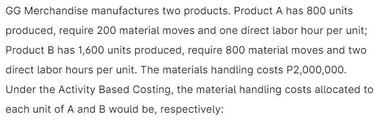 GG Merchandise manufactures two products. Product A has 800 units
produced, require 200 material moves and one direct labor hour per unit;
Product B has 1,600 units produced, require 800 material moves and two
direct labor hours per unit. The materials handling costs P2,000,000.
Under the Activity Based Costing, the material handling costs allocated to
each unit of A and B would be, respectively:
