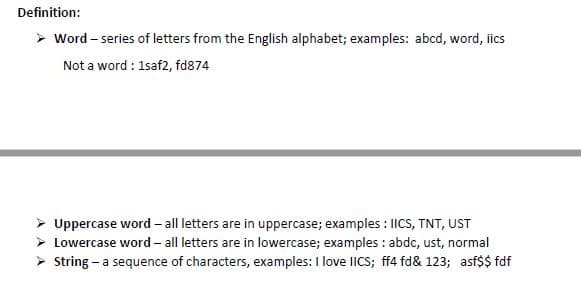 Definition:
> Word – series of letters from the English alphabet; examples: abcd, word, iics
Not a word : 1saf2, fd874
Uppercase word - all letters are in uppercase; examples : ICS, TNT, UST
Lowercase word – all letters are in lowercase; examples : abdc, ust, normal
> String - a sequence of characters, examples: I love IIcs; ff4 fd& 123; asf$$ fdf
