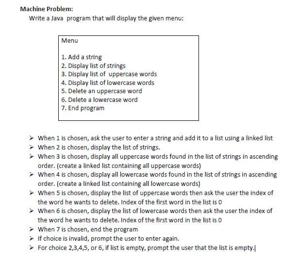 Machine Problem:
Write a Java program that will display the given menu:
Menu
1. Add a string
2. Display list of strings
3. Display list of uppercase words
4. Display list of lowercase words
5. Delete an uppercase word
6. Delete a lowercase word
7. End program
When 1 is chosen, ask the user to enter a string and add it to a list using a linked list
When 2 is chosen, display the list of strings.
When 3 is chosen, display all uppercase words found in the list of strings in ascending
order. (create a linked list containing all uppercase words)
> When 4 is chosen, display all lowercase words found in the list of strings in ascending
order. (create a linked list containing all lowercase words)
When 5 is chosen, display the list of uppercase words then ask the user the index of
the word he wants to delete. Index of the first word in the list is 0
> When 6 is chosen, display the list of lowercase words then ask the user the index of
the word he wants to delete. Index of the first word in the list is 0
> When 7 is chosen, end the program
> If choice is invalid, prompt the user to enter again.
> For choice 2,3,4,5, or 6, if list is empty, prompt the user that the list is empty.
