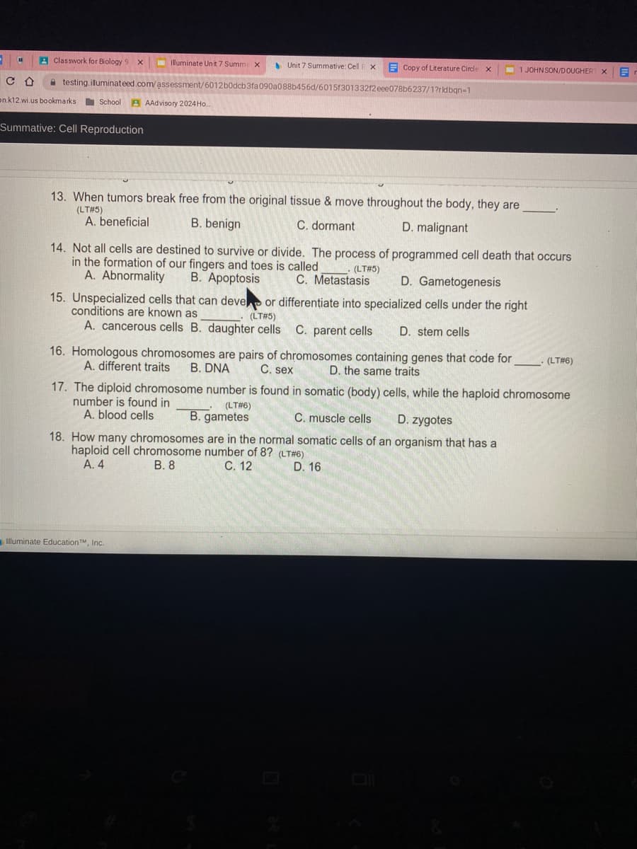 A Classwork for Biology 9 x
Illuminate Unit 7 Summi x
S Unit 7 Summative: Cell
E Copy of Literature Circle
JOHN SON/DOUGHER
a testing.illuminateed.com/assessment/6012b0dcb3fa 090a088b456d/6015130133212 eee078b6237/1?rldbgn=1
on.k12.wi.us bookmarks School A AAdvisory 2024 Ho.
Summative: Cell Reproduction
13. When tumors break free from the original tissue & move throughout the body, they are
(LT#5)
A. beneficial
B. benign
C. dormant
D. malignant
14. Not all cells are destined to survive or divide. The process of programmed cell death that occurs
in the formation of our fingers and toes is called
A. Abnormality
B. Apoptosis
(LT#5)
C. Metastasis
D. Gametogenesis
15. Unspecialized cells that can deve or differentiate into specialized cells under the right
conditions are known as
(LT#5)
A. cancerous cells B. daughter cells C. parent cells
D. stem cells
16. Homologous chromosomes are pairs of chromosomes containing genes that code for
A. different traits
(LT#6)
B. DNA
C. sex
D. the same traits
17. The diploid chromosome number is found in somatic (body) cells, while the haploid chromosome
number is found in
A. blood cells
(LT#6)
B. gametes
C. muscle cells
D. zygotes
18. How many chromosomes are in the normal somatic cells of an organism that has a
haploid cell chromosome number of 8? (LT#6)
A. 4
B. 8
C. 12
D. 16
Illuminate EducationTM, Inc.
