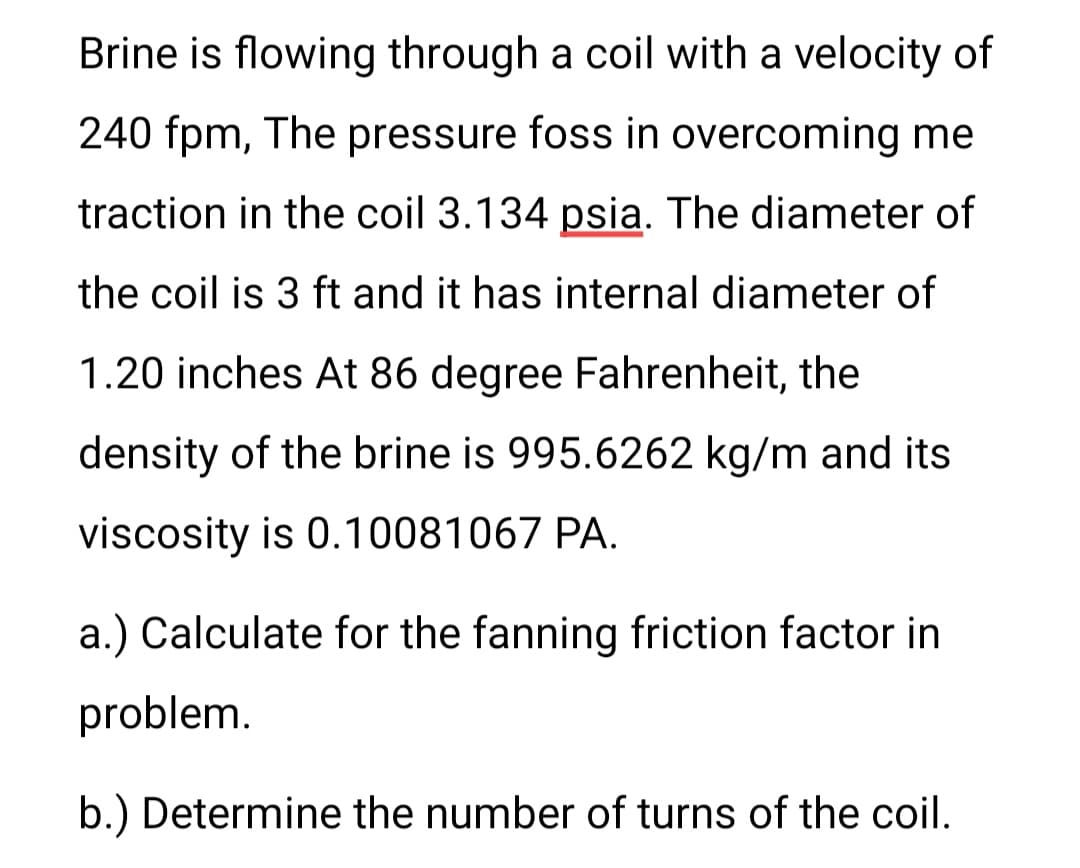 Brine is flowing through a coil with a velocity of
240 fpm, The pressure foss in overcoming me
traction in the coil 3.134 psia. The diameter of
the coil is 3 ft and it has internal diameter of
1.20 inches At 86 degree Fahrenheit, the
density of the brine is 995.6262 kg/m and its
viscosity is 0.10081067 PA.
a.) Calculate for the fanning friction factor in
problem.
b.) Determine the number of turns of the coil.

