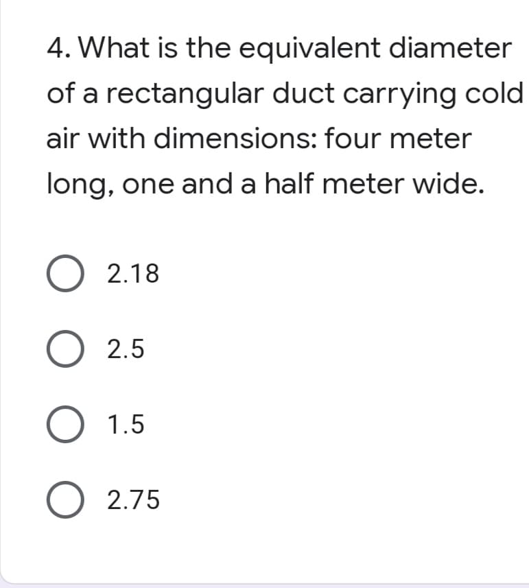 4. What is the equivalent diameter
of a rectangular duct carrying cold
air with dimensions: four meter
long, one and a half meter wide.
O 2.18
O 2.5
O 1.5
O 2.75
