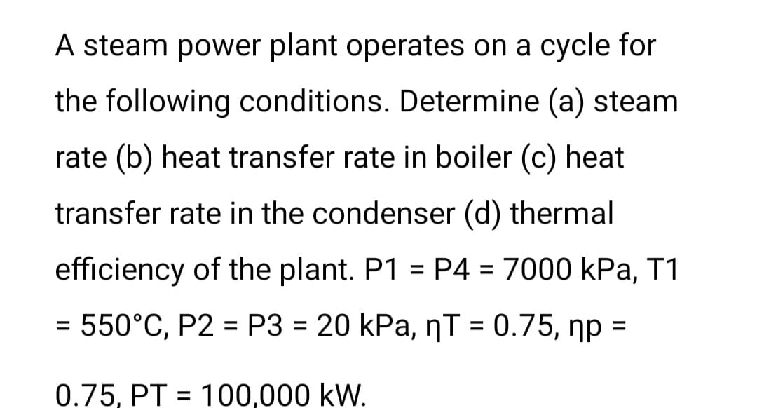A steam power plant operates on a cycle for
the following conditions. Determine (a) steam
rate (b) heat transfer rate in boiler (c) heat
transfer rate in the condenser (d) thermal
efficiency of the plant. P1 = P4 = 7000 kPa, T1
%3D
= 550°C, P2 = P3 = 20 kPa, nT = 0.75, np =
%3D
%3D
%3D
%3D
%3D
0.75, PT = 100,000 kW.
%3D
