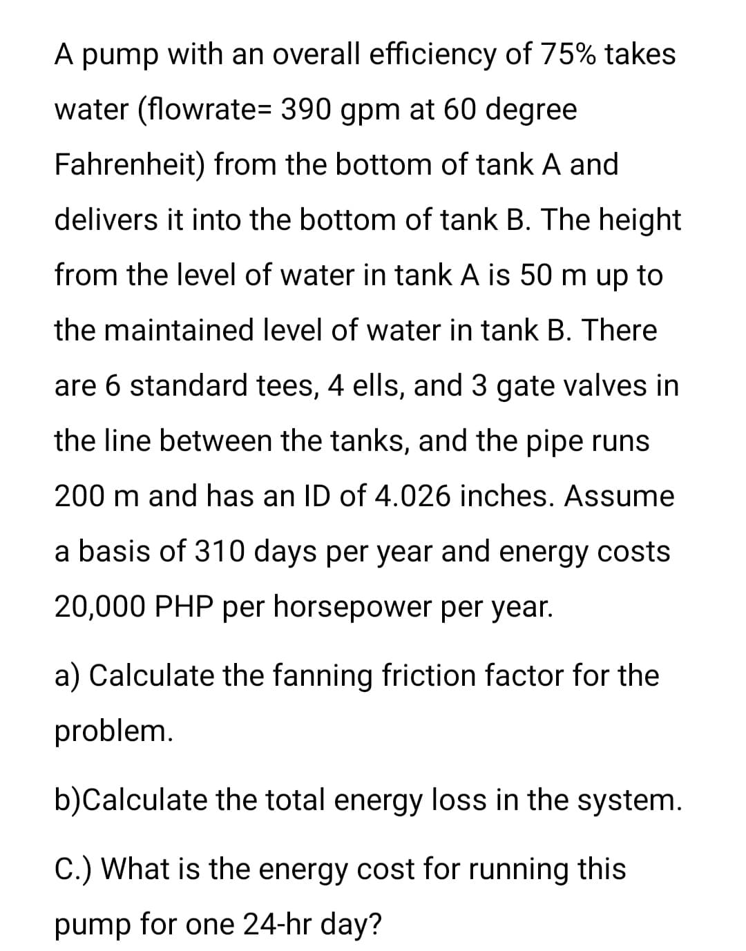A pump with an overall efficiency of 75% takes
water (flowrate= 390 gpm at 60 degree
Fahrenheit) from the bottom of tank A and
delivers it into the bottom of tank B. The height
from the level of water in tank A is 50 m up to
the maintained level of water in tank B. There
are 6 standard tees, 4 ells, and 3 gate valves in
the line between the tanks, and the pipe runs
200 m and has an ID of 4.026 inches. Assume
a basis of 310 days per year and energy costs
20,000 PHP per horsepower per year.
a) Calculate the fanning friction factor for the
problem.
b)Calculate the total energy loss in the system.
C.) What is the energy cost for running this
pump for one 24-hr day?

