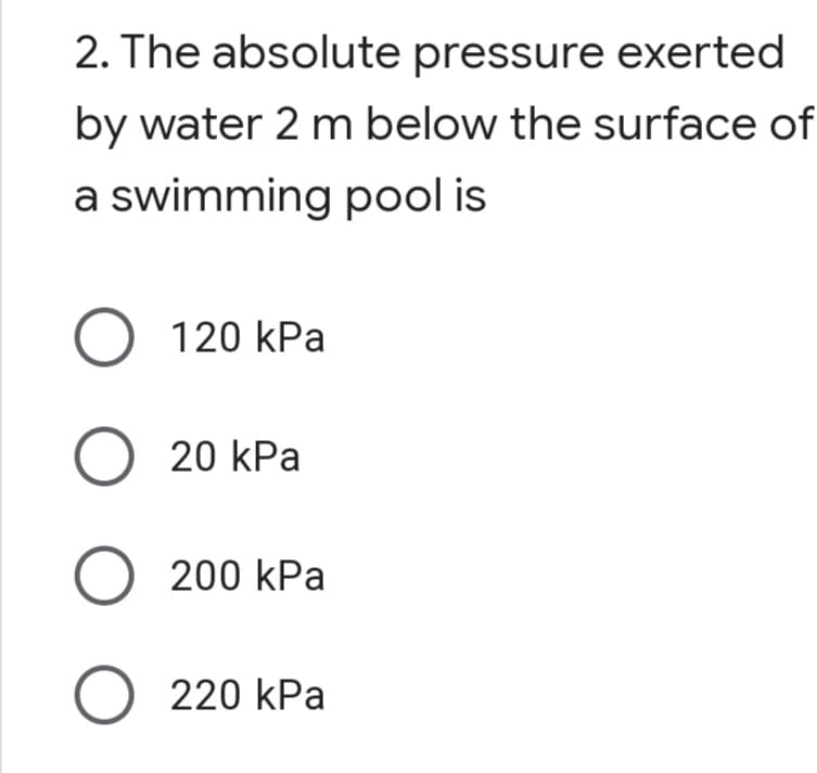 2. The absolute pressure exerted
by water 2 m below the surface of
a swimming pool is
120 КPa
20 kPa
О 200 kPa
O 220 kPa
