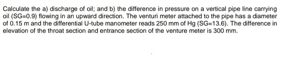 Calculate the a) discharge of oil; and b) the difference in pressure on a vertical pipe line carrying
oil (SG=0.9) flowing in an upward direction. The venturi meter attached to the pipe has a diameter
of 0.15 m and the differential U-tube manometer reads 250 mm of Hg (SG=13.6). The difference in
elevation of the throat section and entrance section of the venture meter is 300 mm.

