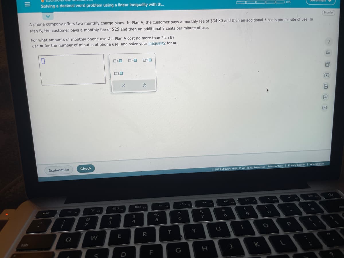 Solving a decimal word problem using a linear inequality with th...
A phone company offers two monthly charge plans. In Plan A, the customer pays a monthly fee of $34.80 and then an additional 5 cents per minute of use. In
Plan B, the customer pays a monthly fee of $25 and then an additional 7 cents per minute of use.
For what amounts of monthly phone use will Plan A cost no more than Plan B?
Use m for the number of minutes of phone use, and solve your inequality for m.
Explanation
!
7
Q
Check
2
F2
W
0<0
#
3
020
X
F3
E
D
>O OSO
888 FA
F4
$
S
4
R
%
5
F
FS
T
A
6
G
FA
Y
&
7
H
F7
U
© 2023 McGraw Hill LLC. All Rights Reserved. Terms of Use | Privacy Center | Accessibility
*
8
J
1
9
0/5
K
L
P
Español
=
?
S
TEREN
As
0