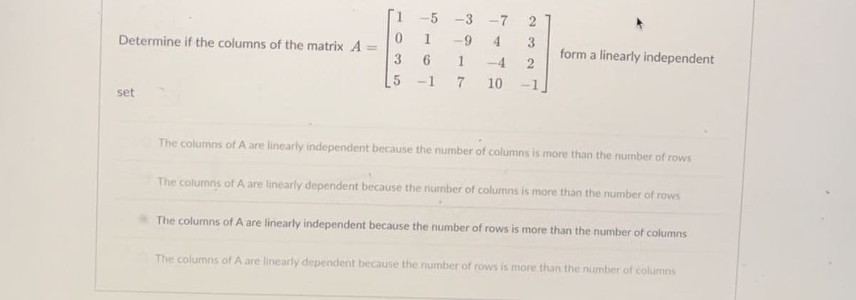 Determine if the columns of the matrix A =
set
0
3
5
-5
1
6
-1
-3-7
2
-9 4
3
1 -4 2
7 10 -1
form a linearly independent
The columns of A are linearly independent because the number of columns is more than the number of rows
The columns of A are linearly dependent because the number of columns is more than the number of rows
The columns of A are linearly independent because the number of rows is more than the number of columns
The columns of A are linearly dependent because the number of rows is more than the number of columns