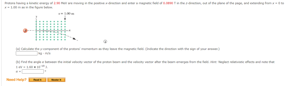 Protons having a kinetic energy of 2.90 MeV are moving in the positive x-direction and enter a magnetic field of 0.0890 T in the z-direction, out of the plane of the page, and extending from x = 0 to
x = 1.00 m as in the figure below.
x= 1.00 m
i
(a) Calculate the y-component of the protons' momentum as they leave the magnetic field. (Indicate the direction with the sign of your answer.)
kg. m/s
(b) Find the angle a between the initial velocity vector of the proton beam and the velocity vector after the beam emerges from the field. Hint: Neglect relativistic effects and note that
1 eV = 1.60 x 10-19 J.
α =
Need Help? Read It
Master It