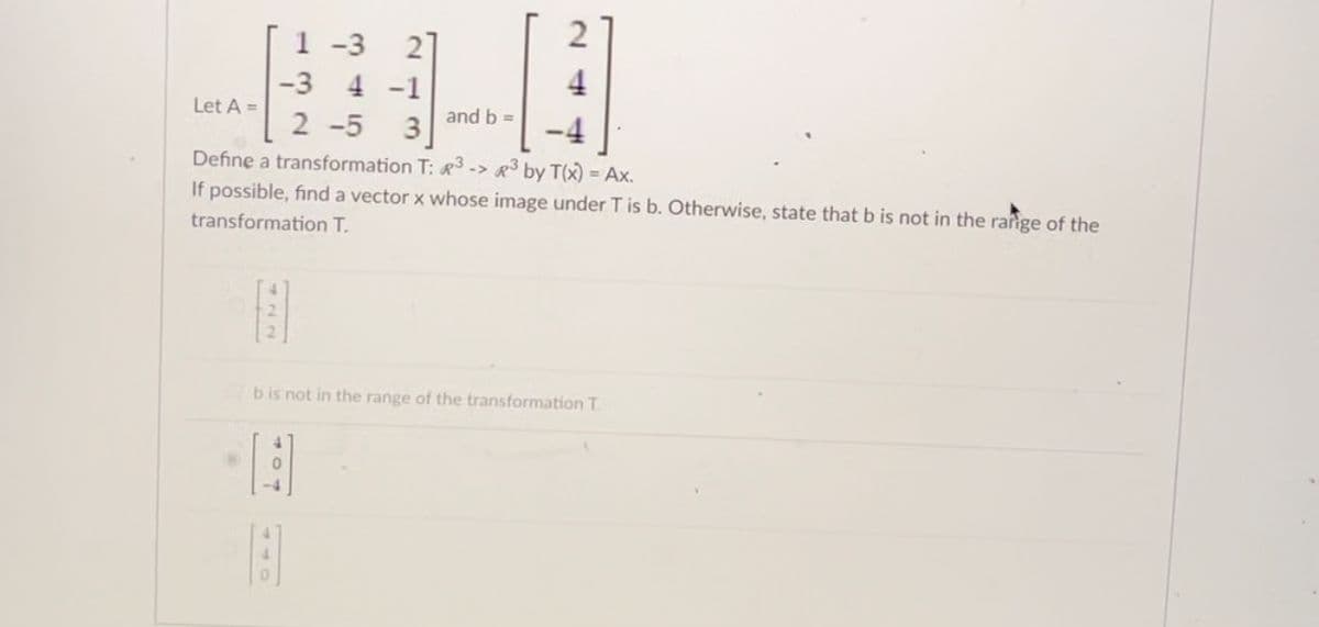 Let A =
722
1-3 27
4 -1
-3
2-5
Define a transformation T: 3 -> ³ by T(x) = Ax.
If possible, find a vector x whose image under T is b. Otherwise, state that b is not in the range of the
transformation T.
and b =
0
bis not in the range of the transformation T