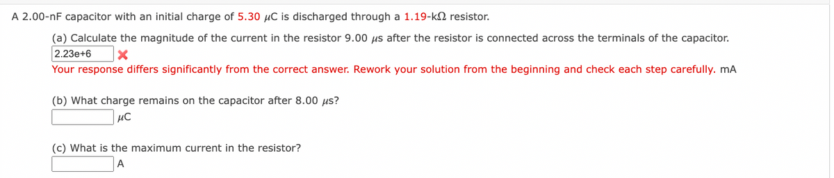 A 2.00-nF capacitor with an initial charge of 5.30 μC is discharged through a 1.19-k resistor.
(a) Calculate the magnitude of the current in the resistor 9.00 us after the resistor is connected across the terminals of the capacitor.
2.23e+6 X
Your response differs significantly from the correct answer. Rework your solution from the beginning and check each step carefully. mA
(b) What charge remains on the capacitor after 8.00 µs?
μ℃
(c) What is the maximum current in the resistor?
A