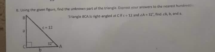 B. Using the given figure, find the unknown part of the triangle. Express your answers to the nearest hundredth
Triangle BCA Is right-angled at Cif c= 12 and LA = 32', find 26, b, and a.
C- 12
32
A
b.
