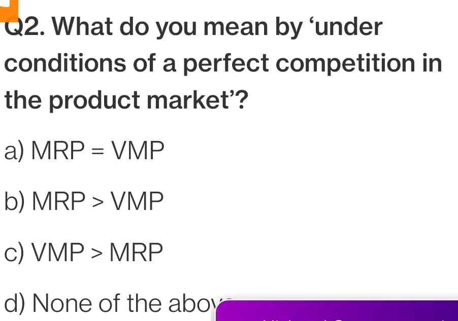 Q2. What do you mean by 'under
conditions of a perfect competition in
the product market'?
a) MRP = VMP
b) MRP > VMP
c) VMP > MRP
d) None of the aboy
