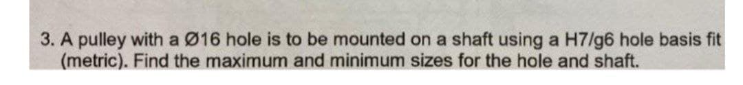 3. A pulley with a Ø16 hole is to be mounted on a shaft using a H7/g6 hole basis fit
(metric). Find the maximum and minimum sizes for the hole and shaft.
