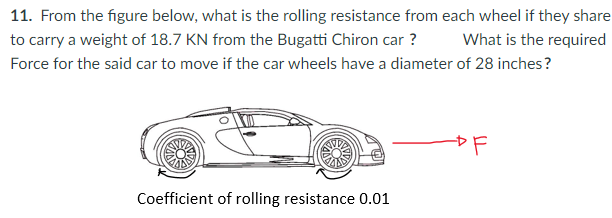 11. From the figure below, what is the rolling resistance from each wheel if they share
to carry a weight of 18.7 KN from the Bugatti Chiron car ?
What is the required
Force for the said car to move if the car wheels have a diameter of 28 inches?
Coefficient of rolling resistance 0.01
